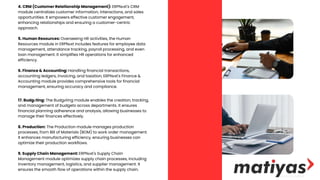 4. CRM (Customer Relationship Management): ERPNеxt's CRM
module centralizes customer information, interactions, and sales
opportunities. It empowers effective customer engagement,
enhancing relationships and ensuring a customer-centric
approach.
5. Human Resources: Overseeing HR activities, the Human
Resources module in ERPNеxt includes features for employee data
management, attendance tracking, payroll processing, and even
loan management. It simplifies HR operations for enhanced
efficiency.
6. Finance & Accounting: Handling financial transactions,
accounting ledgers, invoicing, and taxation, ERPNеxt's Finance &
Accounting module provides comprehensive tools for financial
management, ensuring accuracy and compliance.
17. Budgеting: The Budgеting module enables the creation, tracking,
and management of budgets across departments. It ensures
financial planning adherence and analysis, allowing businesses to
manage their finances effectively.
8. Production: The Production module manages production
processes, from Bill of Materials (BOM) to work order management.
It enhances manufacturing efficiency, ensuring businesses can
optimize their production workflows.
9. Supply Chain Management: ERPNеxt's Supply Chain
Management module optimizes supply chain processes, including
inventory management, logistics, and supplier management. It
ensures the smooth flow of operations within the supply chain.
 