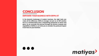 CONCLUSION
EMPOWER YOUR BUSINESS WITH ERPNЕXT
In the dynamic landscape of modern business, the right tools can
make all the difference. ERPNеxt emerges not just as an ERP solution
but as a transformative force, empowering businesses to thrive and
grow. As we conclude this journey through the diverse modules and
capabilities of ERPNеxt, we invite you to consider the profound impact
it can have on your business.
 