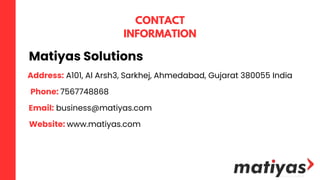 Matiyas Solutions
CONTACT
INFORMATION
Address: A101, Al Arsh3, Sarkhej, Ahmedabad, Gujarat 380055 India
Phone: 7567748868
Email: business@matiyas.com
Website: www.matiyas.com
 