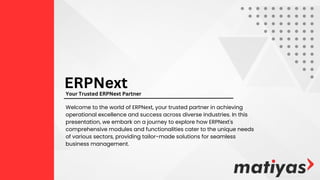 Welcome to the world of ERPNеxt, your trusted partner in achieving
operational excellence and success across diverse industries. In this
presentation, we embark on a journey to explore how ERPNеxt's
comprehensive modules and functionalities cater to the unique needs
of various sectors, providing tailor-made solutions for seamless
business management.
ERPNext
Your Trusted ERPNext Partner
 