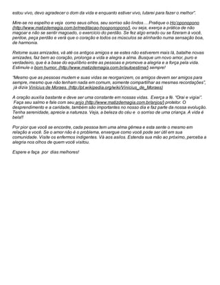 estou vivo, devo agradecer o dom da vida e enquanto estiver vivo, lutarei para fazer o melhor”.
Mire-se no espelho e veja como seus olhos, seu sorriso são lindos… Pratique o Ho’oponopono
(http://www.matizdemagia.com.br/meditacao-hooponopono/), ou seja, exerça a prática de não
magoar e não se sentir magoado, o exercício do perdão. Se fez algo errado ou se fizeram à você,
perdoe, peça perdão e verá que o coração e todos os músculos se alinharão numa sensação boa,
de harmonia.
Retome suas amizades, vá até os antigos amigos e se estes não estiverem mais lá, batalhe novas
amizades, faz bem ao coração, prolonga a vida e alegra a alma. Busque um novo amor, puro e
verdadeiro, que é a base do equilíbrio entre as pessoas e promove a alegria e a força pela vida.
Estimule o bom humor, (http://www.matizdemagia.com.br/autoestima/) sempre!
“Mesmo que as pessoas mudem e suas vidas se reorganizem, os amigos devem ser amigos para
sempre, mesmo que não tenham nada em comum, somente compartilhar as mesmas recordações”,
já dizia Vinícius de Moraes. (http://pt.wikipedia.org/wiki/Vinicius_de_Moraes)
A oração auxilia bastante e deve ser uma constante em nossas vidas. Exerça a fé. “Orai e vigiai”.
Faça seu salmo e fale com seu anjo (http://www.matizdemagia.com.br/anjos/) protetor. O
desprendimento e a caridade, também são importantes no nosso dia e faz parte da nossa evolução.
Tenha serenidade, aprecie a natureza. Veja, a beleza do céu e o sorriso de uma criança. A vida é
bela!!
Por pior que você se encontre, cada pessoa tem uma alma gêmea e esta sente o mesmo em
relação a você. Se o amor não é o problema, enxergue como você pode ser útil em sua
comunidade. Visite os enfermos indigentes. Vá aos asilos. Estenda sua mão ao próximo, perceba a
alegria nos olhos de quem você visitou.
Espere e faça por dias melhores!
 