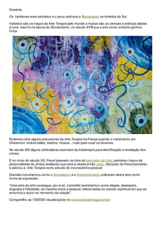 Oceania.

Os tambores eram pintados e o povo adotava o Xamanismo na América do Sul.

Variados são os traços da Arte Terapia pelo mundo e muitas são as crenças e práticas aliadas
à cura, mas foi na época do Romantismo, no século XVIII que a arte como símbolo ganhou
força.




Podemos citar alguns precursores da Arte Terapia na França quando o tratamento em
Charenton, incluía bailes, teatros, música…tudo para curar os doentes.

No século XIX alguns criminalistas recorriam da Arteterapia para identificação e revelação dos
crimes.

E no início do século XX, Freud baseado na obra de Leonardo da Vinci, percebeu traços da
personalidade do artista avaliando sua obra e desde então Jung , discípulo de Freud percebeu
e adotou a Arte Terapia como estudo do inconsciente pessoal.

Grandes movimentos como o Surrealismo e o Expressionismo utilizaram desta arte como
fonte de expressão.

“Uma obra de arte consegue, por si só, transmitir sentimentos como alegria, desespero,
angústia e felicidade, de maneira única e pessoal, relacionadas ao estado espiritual em que se
encontra o autor no momento da criação”.

Compartilho as 1000000 visualizações no www.matizdemagia.com.br
 