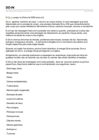 http://www.matizdemagia.com.br/do-in/ April 19, 2013
DO-IN
O Do-in surgiu na China há 3000 anos a.C.
Do-in significa “caminho de casa”, o retorno ao nosso interior, é uma massagem que está
relacionada com a energia do corpo, uma energia chamada QI ou CHI, que circula livremente
pelo corpo por canais meridianos. Movimenta e ativa o sistema muscular, nervoso e circulatório.
É um tipo de massagem feita com a pressão dos dedos e quando praticada as toxinas são
expelidas proporcionando uma sensação de relaxamento ao paciente. Causa ainda, uma
melhora na saúde do corpo e dos órgãos.
O Do-in atenua sintomas da tireoide, problemas estomacais, excesso de dor, hipotensão,
inchaços, enxaqueca, sinusite… A harmonia é atingida com o movimento dos dedos com
fricção específica para cada órgão lesado.
Quando um órgão fica doente, pontos ficam doloridos. A energia QI se acumula. Com a
aplicação do Do-in a energia circula protegendo os órgãos.
Antigamente, os orientais praticavam a massagem ao amanhecer, hoje pode ser feita em
qualquer horário não se fazendo uso de óleo ou cremes. Seu efeito benéfico é imediato.
O Do-in não deve ser empregado com muita pressão; deve-se procurar acertar os pontos
específicos. Importante salientar que é contraindicado nos seguintes casos:
. Estômago cheio;
. Bexiga cheia;
. Febre;
. Varizes estabelecidas;
. Tuberculose;
. Menstruação exagerada;
. Doenças de pele;
. Local com edema;
. Gravidez de risco;
. Pós cirúrgico;
. Próteses no local;
. Osteoporose;
. Cálculos renais;
. Úlceras gástricas;
. Inchaços e
. Tumores.
 