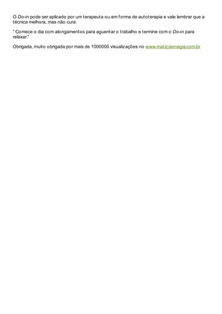 O Do-in pode ser aplicado por um terapeuta ou em forma de autoterapia e vale lembrar que a
técnica melhora, mas não cura.
” Comece o dia com alongamentos para aguentar o trabalho e termine com o Do-in para
relaxar.”
Obrigada, muito obrigada por mais de 1000000 visualizações no www.matizdemagia.com.br
 