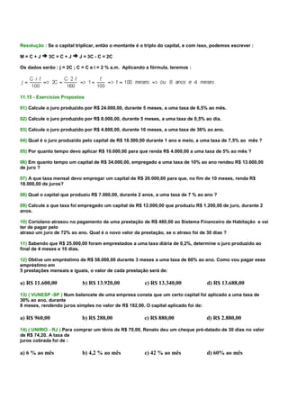 Resolução : Se o capital triplicar, então o montante é o triplo do capital, e com isso, podemos escrever :

M=C+J        3C = C + J   J = 3C - C = 2C

Os dados serão : j = 2C ; C = C e i = 2 % a.m. Aplicando a fórmula, teremos :




11.15 - Exercícios Propostos

01) Calcule o juro produzido por R$ 24.000,00, durante 5 meses, a uma taxa de 6,5% ao mês.

02) Calcule o juro produzido por R$ 8.000,00, durante 5 meses, a uma taxa de 0,5% ao dia.

03) Calcule o juro produzido por R$ 4.800,00, durante 10 meses, a uma taxa de 36% ao ano.

04) Qual é o juro produzido pelo capital de R$ 18.500,00 durante 1 ano e meio, a uma taxa de 7,5% ao mês ?

05) Por quanto tempo devo aplicar R$ 10.000,00 para que renda R$ 4.000,00 a uma taxa de 5% ao mês ?

06) Em quanto tempo um capital de R$ 34.000,00, empregado a uma taxa de 10% ao ano rendeu R$ 13.600,00
de juro ?

07) A que taxa mensal devo empregar um capital de R$ 20.000,00 para que, no fim de 10 meses, renda R$
18.000,00 de juros?

08) Qual o capital que produziu R$ 7.000,00, durante 2 anos, a uma taxa de 7 % ao ano ?

09) Calcule a que taxa foi empregado um capital de R$ 12.000,00 que produziu R$ 1.200,00 de juro, durante 2
anos.

10) Coriolano atrasou no pagamento de uma prestação de R$ 480,00 ao Sistema Financeiro de Habitação e vai
ter de pagar pelo
atraso um juro de 72% ao ano. Qual é o novo valor da prestação, se o atraso foi de 30 dias ?

11) Sabendo que R$ 25.000,00 foram emprestados a uma taxa diária de 0,2%, determine o juro produzido ao
final de 4 meses e 10 dias.

12) Obtive um empréstimo de R$ 58.000,00 durante 3 meses a uma taxa de 60% ao ano. Como vou pagar esse
empréstimo em
5 prestações mensais e iguais, o valor de cada prestação será de:

a) R$ 11.600,00             b) R$ 13.920,00             c) R$ 13.340,00             d) R$ 13.688,00

13) ( VUNESP -SP ) Num balancete de uma empresa consta que um certo capital foi aplicado a uma taxa de
30% ao ano, durante
8 meses, rendendo juros simples no valor de R$ 192,00. O capital aplicado foi de:

a) R$ 960,00                b) R$ 288,00                c) R$ 880,00                d) R$ 2.880,00

14) ( UNIRIO - RJ ) Para comprar um tênis de R$ 70,00, Renato deu um cheque pré-datado de 30 dias no valor
de R$ 74,20. A taxa de
juros cobrada foi de :

a) 6 % ao mês               b) 4,2 % ao mês             c) 42 % ao mês              d) 60% ao mês
 