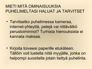 MIETI MIT? OMINAISUUKSIA
PUHELIMELTASI HALUAT JA TARVITSET
? Tarvitsetko puhelimessa kameraa,
internet-yhteytt?, pelej? vai riitt?v?tk?
perustoiminnot? Turhista hienouksista ei
kannata maksaa.
? Kirjoita toiveesi paperille etuk?teen.
T?ll?in voit luetella niit? myyj?lle, jonka on
helpompi suositella jotain tietty? puhelinta.

 