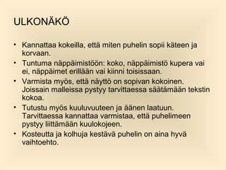 ULKON?K?
? Kannattaa kokeilla, ett? miten puhelin sopii k?teen ja
korvaan.
? Tuntuma n?pp?imist??n: koko, n?pp?imist? kupera vai
ei, n?pp?imet erill??n vai kiinni toisissaan.
? Varmista my?s, ett? n?ytt? on sopivan kokoinen.
Joissain malleissa pystyy tarvittaessa s??t?m??n tekstin
kokoa.
? Tutustu my?s kuuluvuuteen ja ??nen laatuun.
Tarvittaessa kannattaa varmistaa, ett? puhelimeen
pystyy liitt?m??n kuulokojeen.
? Kosteutta ja kolhuja kest?v? puhelin on aina hyv?
vaihtoehto.

 