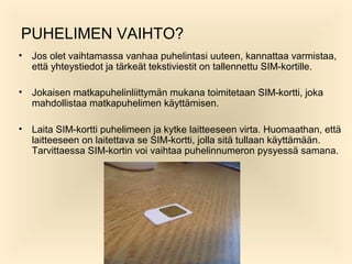 PUHELIMEN VAIHTO?
?

Jos olet vaihtamassa vanhaa puhelintasi uuteen, kannattaa varmistaa,
ett? yhteystiedot ja t?rke?t tekstiviestit on tallennettu SIM-kortille.

?

Jokaisen matkapuhelinliittym?n mukana toimitetaan SIM-kortti, joka
mahdollistaa matkapuhelimen k?ytt?misen.

?

Laita SIM-kortti puhelimeen ja kytke laitteeseen virta. Huomaathan, ett?
laitteeseen on laitettava se SIM-kortti, jolla sit? tullaan k?ytt?m??n.
Tarvittaessa SIM-kortin voi vaihtaa puhelinnumeron pysyess? samana.

 
