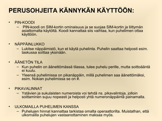 PERUSOHJEITA K?NNYK?N K?YTT??N:
?

PIN-KOODI
C PIN-koodi on SIM-kortin ominaisuus ja se suojaa SIM-kortin ja liittym?n
asiattomalta k?yt?lt?. Koodi kannattaa siis vaihtaa, kun puhelimen ottaa
k?ytt??n.

?

N?PP?INLUKKO
C Lukitse n?pp?imist?, kun et k?yt? puhelinta. Puhelin saattaa helposti esim.
taskussa soittaa yksin??n.

?

??NET?N TILA
C Kun puhelin on ??nett?m?ss? tilassa, tulee puhelu perille, mutta soitto??nt?
ei kuulu.
C Yleens? puhelimissa on pikan?pp?in, mill? puhelimen saa ??nett?m?ksi,
esim. Nokian puhelimissa se on #.

?

PIKAVALINNAT
C Yst?vien ja sukulaisten numeroista voi tehd? ns. pikavalintoja, jolloin
soittaminen sujuu nopeasti ja helposti yht? numeron?pp?int? painamalla.

?

ULKOMAILLA PUHELIMEN KANSSA
C Puhelujen hinnat kannattaa tarkistaa omalta operaattorilta. Muistathan, ett?
ulkomailla puhelujen vastaanottaminen maksaa my?s.

 