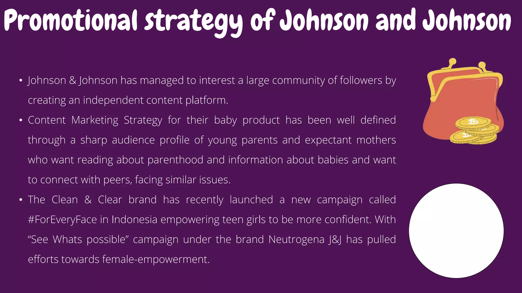 • Johnson & Johnson has managed to interest a large community of followers by
creating an independent content platform.
• Content Marketing Strategy for their baby product has been well defined
through a sharp audience profile of young parents and expectant mothers
who want reading about parenthood and information about babies and want
to connect with peers, facing similar issues.
• The Clean & Clear brand has recently launched a new campaign called
#ForEveryFace in Indonesia empowering teen girls to be more confident. With
“See Whats possible” campaign under the brand Neutrogena J&J has pulled
efforts towards female-empowerment.
Promotional strategy of Johnson and Johnson
 