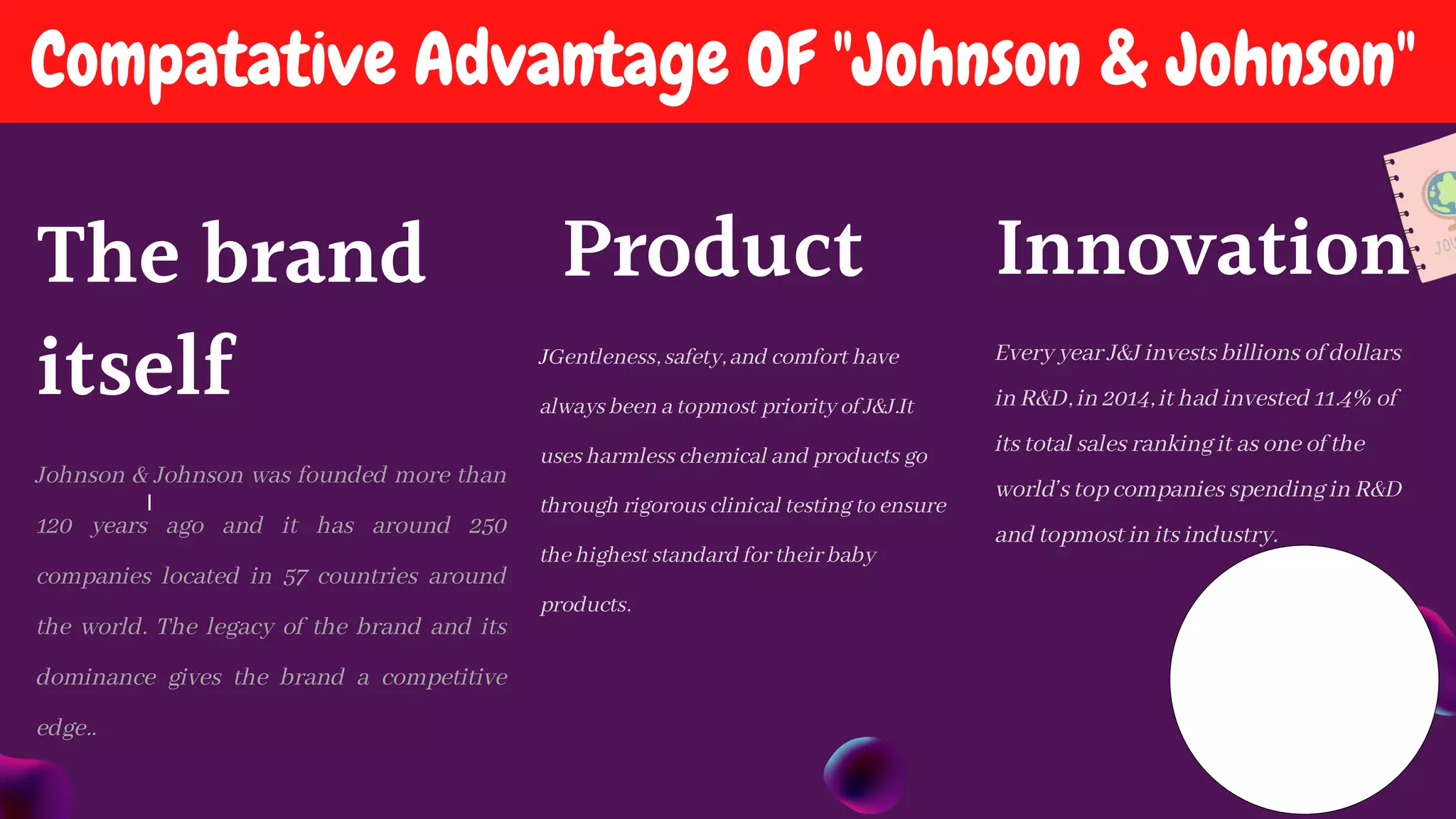 I
Compatative Advantage OF "Johnson & Johnson"
The brand
itself
Johnson & Johnson was founded more than
120 years ago and it has around 250
companies located in 57 countries around
the world. The legacy of the brand and its
dominance gives the brand a competitive
edge..
Product
JGentleness, safety, and comfort have
always been a topmost priority of J&J.It
uses harmless chemical and products go
through rigorous clinical testing to ensure
the highest standard for their baby
products.
Innovation
Every year J&J invests billions of dollars
in R&D, in 2014, it had invested 11.4% of
its total sales ranking it as one of the
world’s top companies spending in R&D
and topmost in its industry.
 