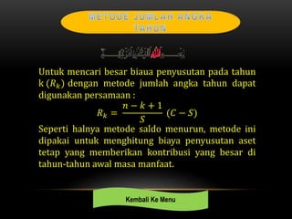 Untuk mencari besar biaua penyusutan pada tahun
k (𝑅 𝑘) dengan metode jumlah angka tahun dapat
digunakan persamaan :
𝑅 𝑘 =
𝑛 − 𝑘 + 1
𝑆
(𝐶 − 𝑆)
Seperti halnya metode saldo menurun, metode ini
dipakai untuk menghitung biaya penyusutan aset
tetap yang memberikan kontribusi yang besar di
tahun-tahun awal masa manfaat.
Kembali Ke Menu
 