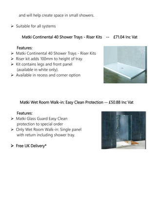 and will help create space in small showers.
 Suitable for all systems
Matki Continental 40 Shower Trays - Riser Kits -- £71.04 Inc Vat
Features:
 Matki Continental 40 Shower Trays - Riser Kits
 Riser kit adds 100mm to height of tray.
 Kit contains legs and front panel
(available in white only).
 Available in recess and corner option
Matki Wet Room Walk-in: Easy Clean Protection -- £50.88 Inc Vat
Features:
 Matki Glass Guard Easy Clean
protection to special order
 Only Wet Room Walk-in: Single panel
with return including shower tray.
 Free UK Delivery*
 