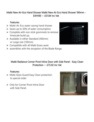 Matki New Air-Eco Hand Shower Matki New Air Eco Hand Shower 100mm -
EXH100 -- £51.84 Inc Vat
Features:
 Matki-Air Eco water-saving hand shower
 Saves up to 50% of water consumption
 Complete with non-stick grommets to remove
limescale build up.
 Available in either Standard (100mm)
or Large size (130mm)
 Compatible with all Matki brass-ware
 assemblies with the exception of the Blade Range.
Matki Radiance Corner Pivot Inline Door with Side Panel - Easy Clean
Protection -- £73.92 Inc Vat
Features:
 Matki Glass Guard Easy Clean protection
to special order
 Only for Corner Pivot Inline Door
with Side Panel.
 