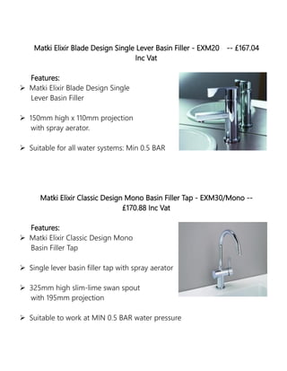 Matki Elixir Blade Design Single Lever Basin Filler - EXM20 -- £167.04
Inc Vat
Features:
 Matki Elixir Blade Design Single
Lever Basin Filler
 150mm high x 110mm projection
with spray aerator.
 Suitable for all water systems: Min 0.5 BAR
Matki Elixir Classic Design Mono Basin Filler Tap - EXM30/Mono --
£170.88 Inc Vat
Features:
 Matki Elixir Classic Design Mono
Basin Filler Tap
 Single lever basin filler tap with spray aerator
 325mm high slim-lime swan spout
with 195mm projection
 Suitable to work at MIN 0.5 BAR water pressure
 