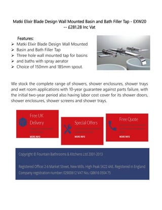 Matki Elixir Blade Design Wall Mounted Basin and Bath Filler Tap - EXW20
-- £281.28 Inc Vat
Features:
 Matki Elixir Blade Design Wall Mounted
 Basin and Bath Filler Tap
 Three hole wall mounted tap for basins
 and baths with spray aerator
 Choice of 150mm and 185mm spout.
We stock the complete range of showers, shower enclosures, shower trays
and wet room applications with 10-year guarantee against parts failure, with
the initial two-year period also having labor cost cover for its shower doors,
shower enclosures, shower screens and shower trays.
 