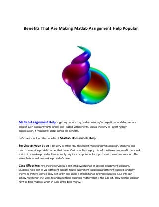 Benefits That Are Making Matlab Assignment Help Popular

Matlab Assignment Help is getting popular day by day. In today’s competitive world no service
can get such popularity until unless it is loaded with benefits. But as the service is getting high
appreciation, it must have some incredible benefits.
Let’s have a look on the benefits of Matlab Homework Help:

Service at your ease : The service offers you the easiest mode of communication. Students can
reach the service provider as per their ease. Online facility simply cuts off the time consumed in personal
visit to the service provider. Users simply require a computer or laptop to start the communication. This
saves their as well as service provider’s time.

Cost Effective: Availingthe service is a cost effective method of getting assignment solutions.
Students need not to visit different experts to get assignment solutions of different subjects and pay
them separately. Service providers offer one single platform for all different subjects. Students can
simply register on the website and raise their query, no matter what is the subject. They get the solution
right in their mailbox which in turn saves their money.

 