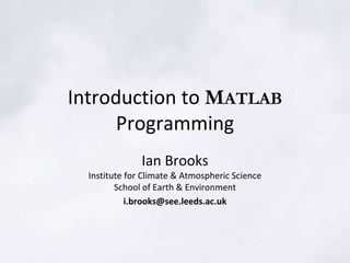 Introduction to MATLAB
Programming
Ian Brooks
Institute for Climate & Atmospheric Science
School of Earth & Environment
i.brooks@see.leeds.ac.uk
 