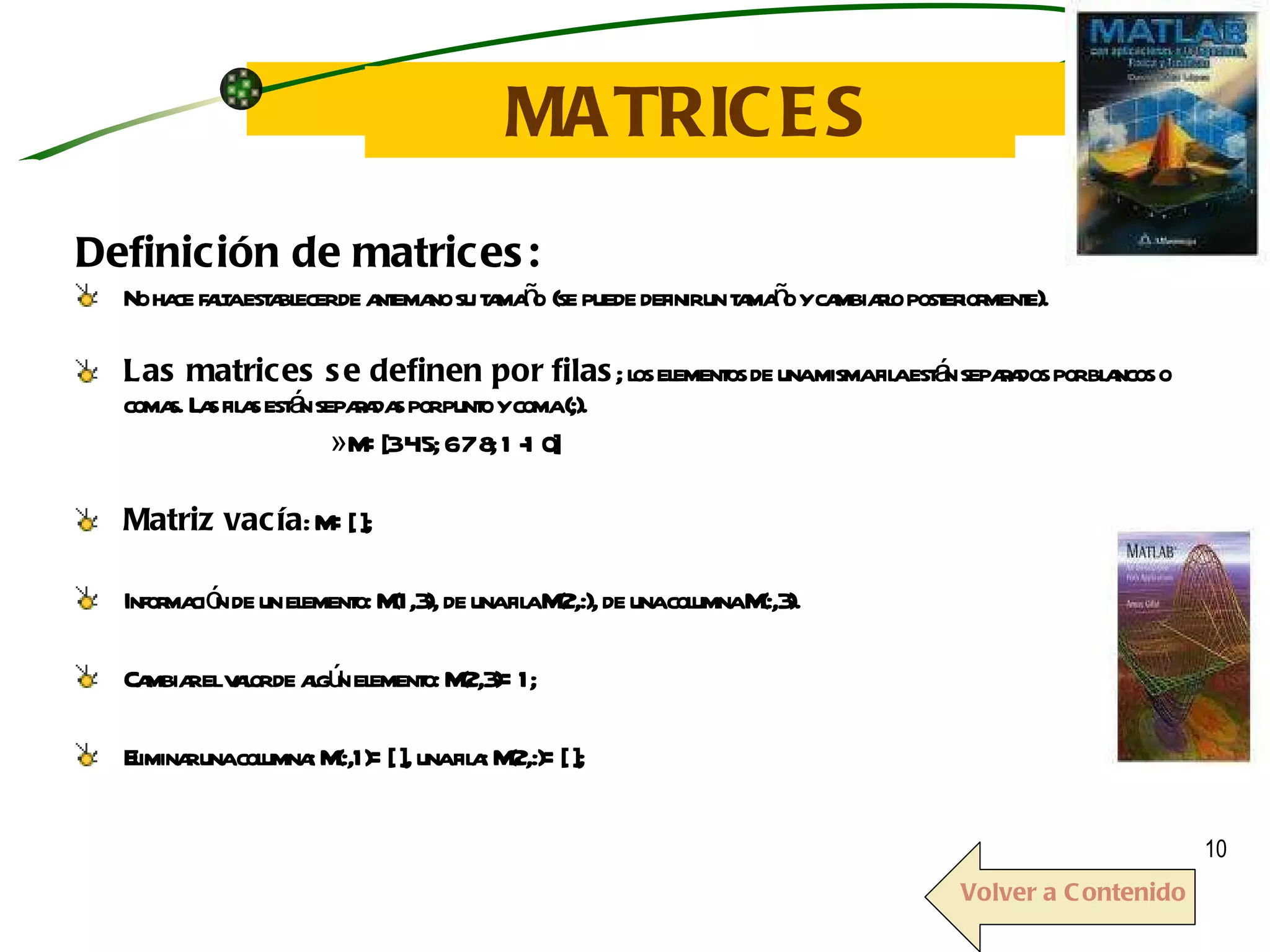 MATRICES Definición de matrices: No hace falta establecer de antemano su tamaño   (se puede definir un tamaño y cambiarlo posteriormente).  Las matrices se definen por filas ; los elementos de una misma fila están separados por blancos o comas. Las filas están separadas por punto y coma (;). » M=[3 4 5; 6 7 8; 1 -1 0] Matriz vacía : M=[ ]; Información de un elemento: M(1,3), de una fila M(2,:), de una columna M(:,3).  Cambiar el valor de algún elemento: M(2,3)=1; Eliminar una columna: M(:,1)=[ ], una fila: M(2,:)=[ ]; Volver a Contenido 