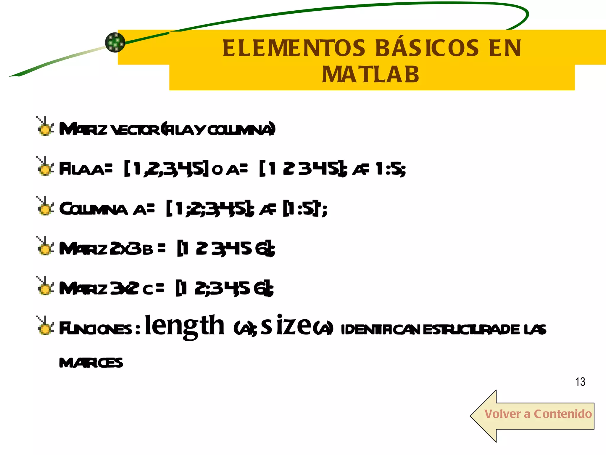 ELEMENTOS BÁSICOS EN MATLAB Matriz vector (fila y columna) Fila a = [ 1,2,3,4,5] o a = [ 1 2 3 4 5]; a=1:5; Columna  a = [ 1;2;3;4;5]; a=[1:5]’; Matriz 2x3 b = [1 2 3;4 5 6]; Matriz 3x2 c = [1 2;3 4;5 6]; Funciones :  length  (a);  size (a)  identifican estructura de las matrices   Volver a Contenido 