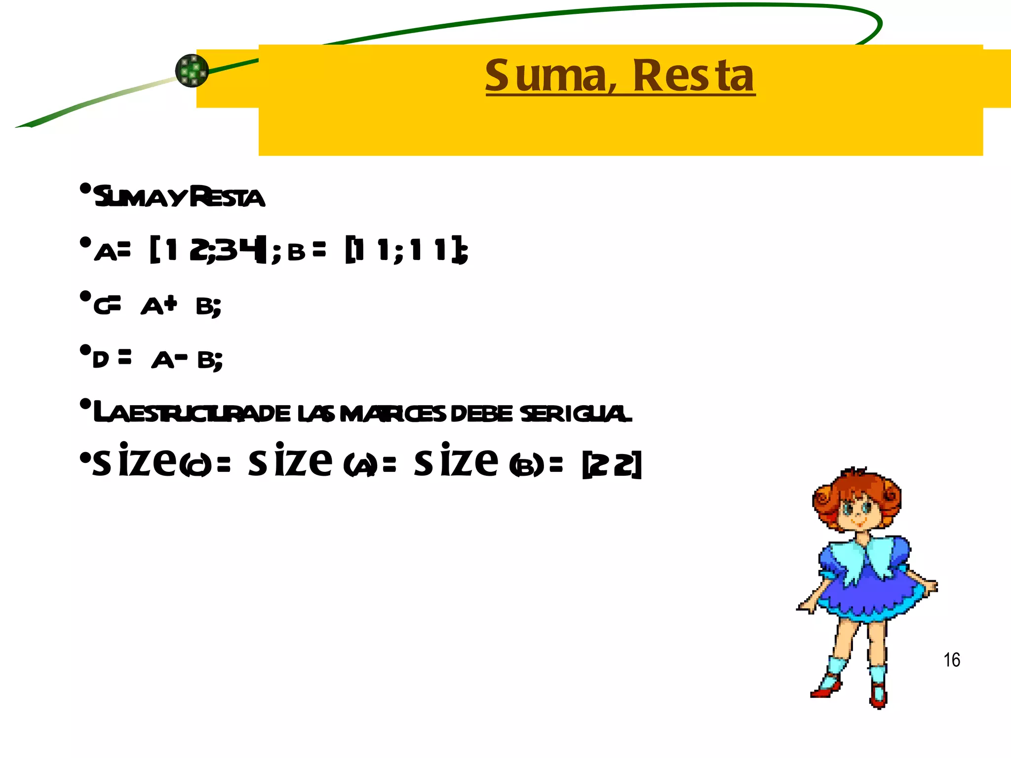 Suma, Resta Suma y Resta a = [ 1 2;3 4] ; b = [1 1; 1 1]; c= a + b; d = a – b; La estructura de las matrices debe ser igual size (c) =  size  (a) =  size  (b)  = [2 2] 