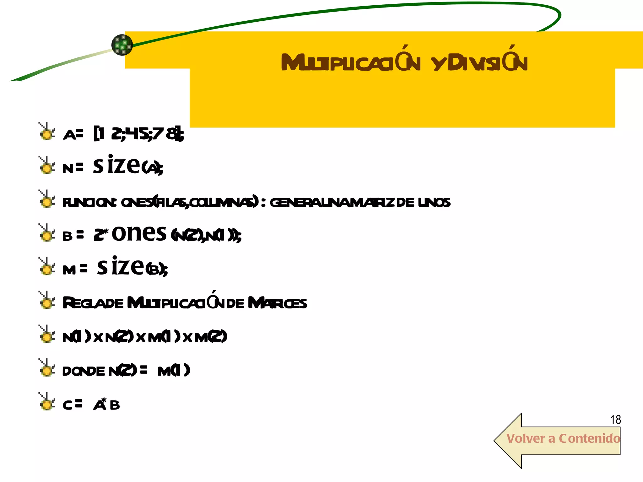 Multiplicación  y División a = [1 2;4 5;7 8]; n =  size (a); funcion: ones(filas,columnas) : genera una matriz de unos b = 2* ones (n(2),n(1)); m =  size (b); Regla de Multiplicación de Matrices n(1) x n(2) x m(1) x m(2) donde n(2) = m(1) c = a*b Volver a Contenido 