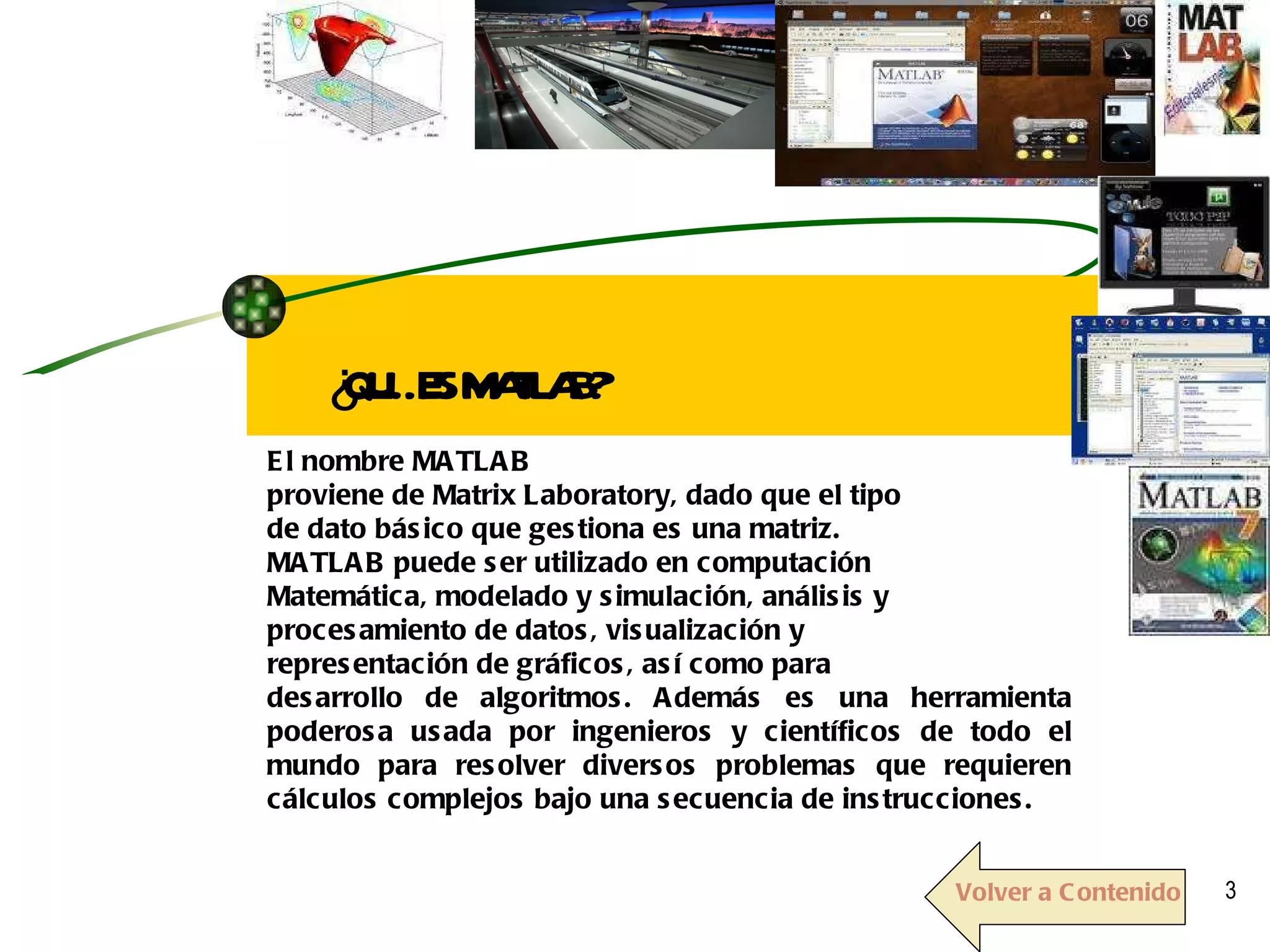 El nombre MATLAB proviene de Matrix Laboratory, dado que el tipo de dato básico que gestiona es una matriz.  MATLAB puede ser utilizado en computación Matemática, modelado y simulación, análisis y procesamiento de datos, visualización y representación de gráficos, así como para desarrollo de algoritmos. Además es una herramienta poderosa usada por ingenieros y científicos de todo el mundo para resolver diversos problemas que requieren cálculos complejos bajo una secuencia de instrucciones. ¿QUÉ ES MATLAB? Volver a Contenido 
