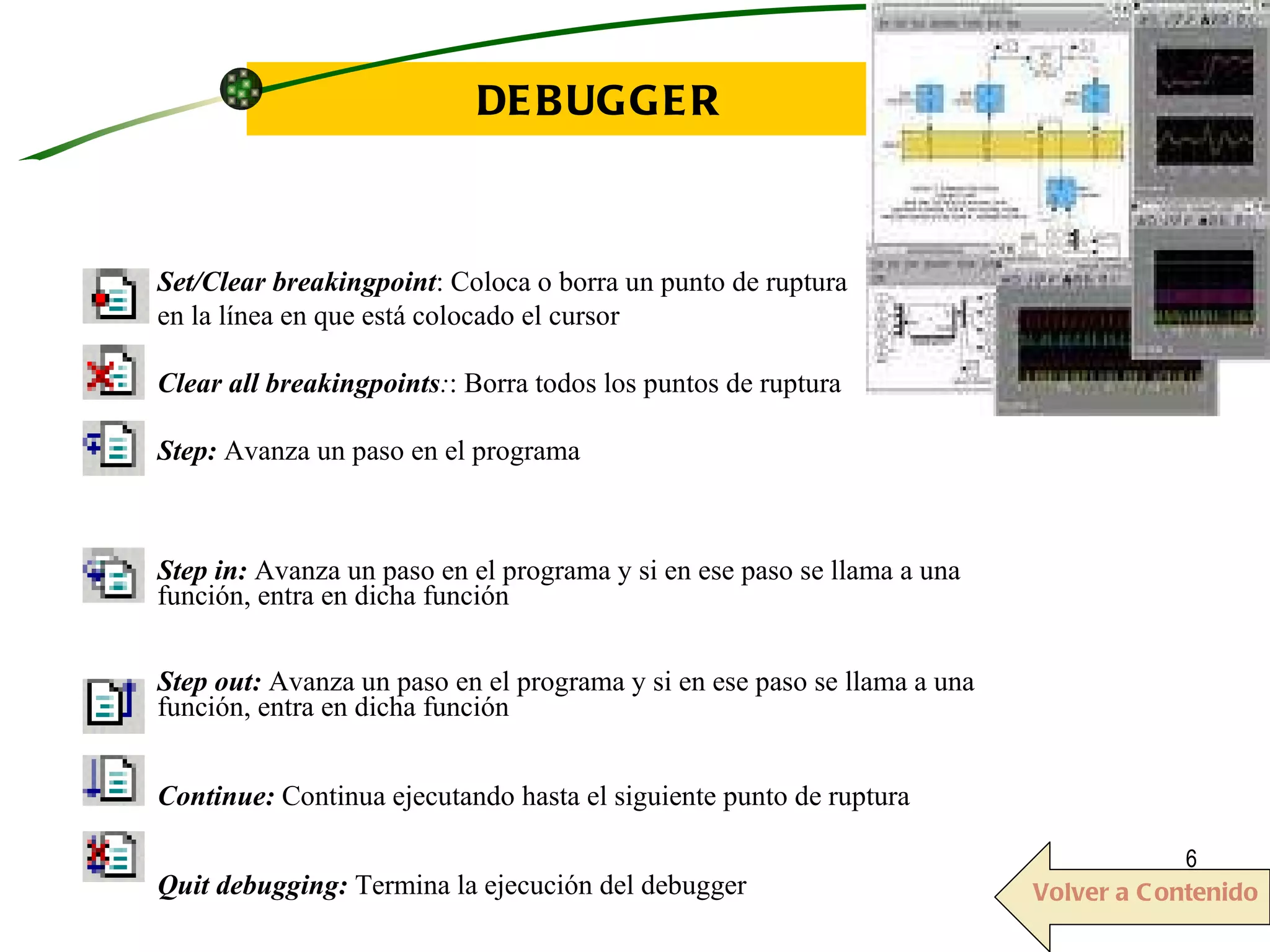 DEBUGGER Set/Clear breakingpoint : Coloca o borra un punto de ruptura  en la línea en que está colocado el cursor Clear all breakingpoints : : Borra todos los puntos de ruptura Step:  Avanza un paso en el programa Step in:  Avanza un paso en el programa y si en ese paso se llama a una función, entra en dicha función Step out:  Avanza un paso en el programa y si en ese paso se llama a una función, entra en dicha función Continue:  Continua ejecutando hasta el siguiente punto de ruptura Quit debugging:  Termina la ejecución del debugger  Volver a Contenido 