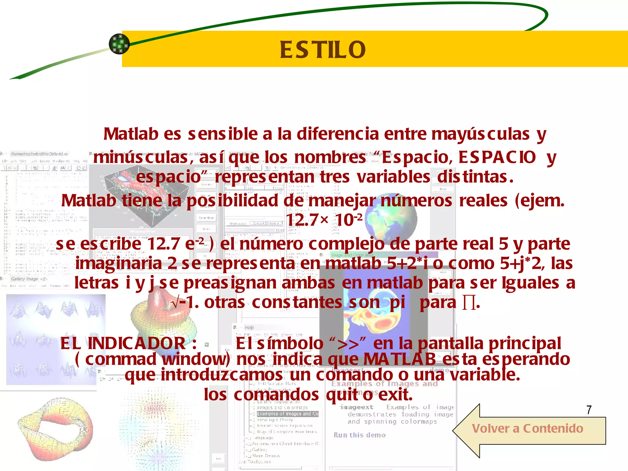 ESTILO   Matlab es sensible a la diferencia entre mayúsculas y  minúsculas, así que los nombres “Espacio, ESPACIO  y espacio” representan tres variables distintas. Matlab tiene la posibilidad de manejar números reales (ejem. 12.7 × 10 -2  se escribe 12.7 e -2  ) el número complejo de parte real 5 y parte imaginaria 2 se representa en matlab 5+2*i o como 5+j*2, las letras i y j se preasignan ambas en matlab para ser Iguales a  √-1. otras constantes son  pi  para ∏. EL INDICADOR :  El símbolo “  ” en la pantalla principal  ( commad window) nos indica que MATLAB esta esperando  que introduzcamos un comando o una variable.  los comandos quit o   exit.  Volver a Contenido 