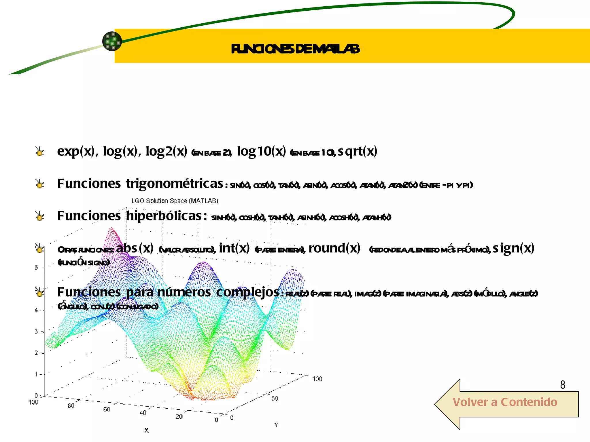 exp(x), log(x), log2(x)  (en base 2) , log10(x)  (en base 10),  sqrt(x) Funciones trigonométricas : sin(x), cos(x), tan(x), asin(x), acos(x), atan(x), atan2(x) (entre –pi y pi) Funciones hiperbólicas:  sinh(x), cosh(x), tanh(x), asinh(x), acosh(x), atanh(x) Otras funciones:  abs(x)  (valor absoluto),  int(x)  (parte entera),  round(x)  (redondea al entero más próximo),  sign(x)  (función signo)  Funciones para números complejos : real(z) (parte real), imag(z) (parte imaginaria), abs(z) (módulo), angle(z) (ángulo), conj(z) (conjugado) FUNCIONES DE MATLAB Volver a Contenido 