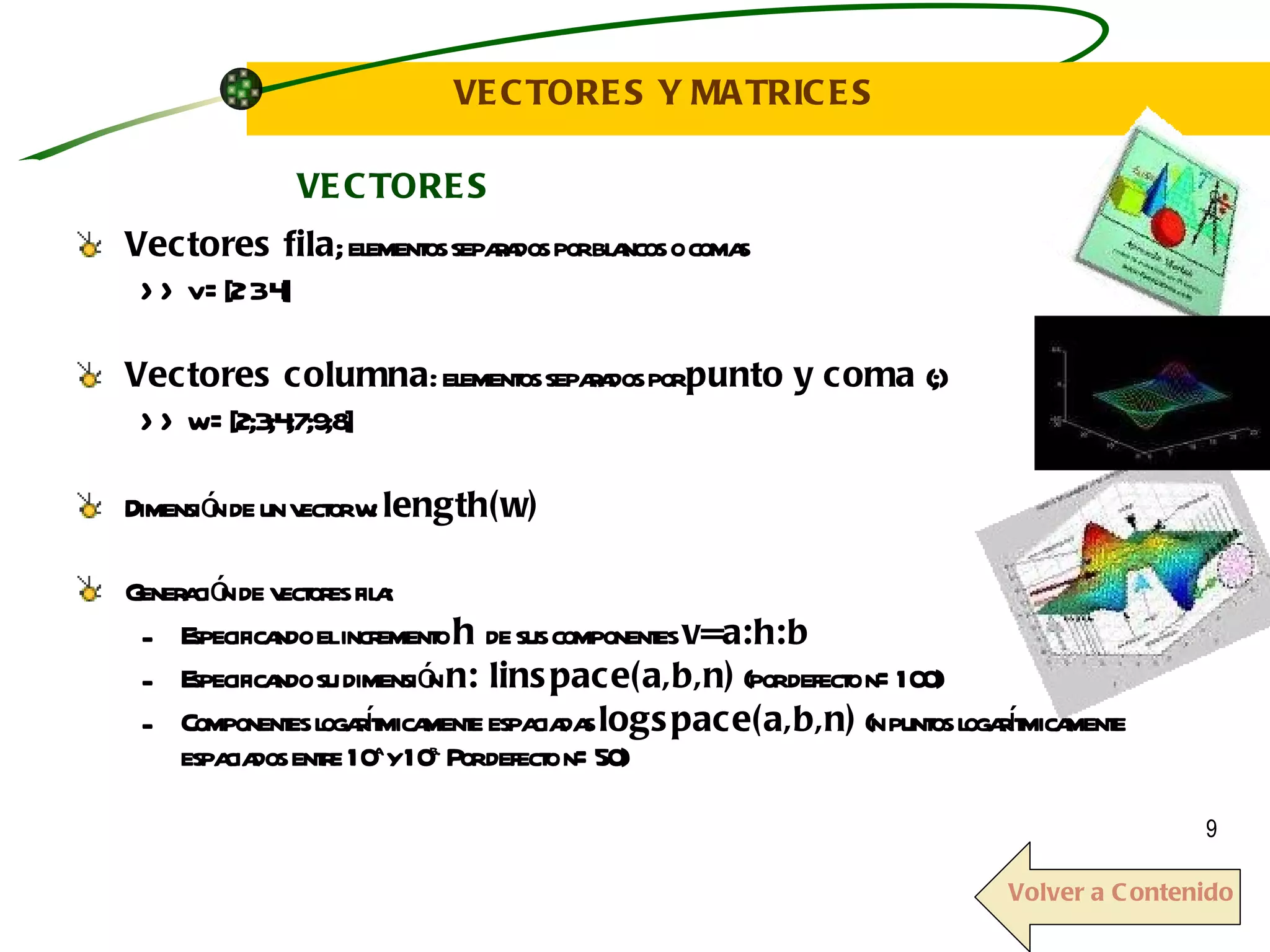VECTORES Y MATRICES Vectores fila ; elementos separados por blancos o comas  >> v =[2 3 4] Vectores columna : elementos separados por  punto y coma  (;) >> w =[2;3;4;7;9;8] Dimensión de un vector w:  length(w) Generación de vectores fila: Especificando el incremento  h  de sus componentes  v=a:h:b Especificando su dimensión  n: linspace(a,b,n)  (por defecto n=100)  Componentes logarítmicamente espaciadas  logspace(a,b,n)  (n puntos logarítmicamente espaciados entre 10 a  y 10 b.  Por defecto n=50) VECTORES Volver a Contenido 