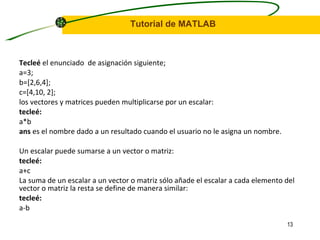 Tecleé  el enunciado  de asignación siguiente; a=3; b=[2,6,4]; c=[4,10, 2]; los vectores y matrices pueden multiplicarse por un escalar: tecleé: a*b ans  es el nombre dado a un resultado cuando el usuario no le asigna un nombre. Un escalar puede sumarse a un vector o matriz:  tecleé: a+c La suma de un escalar a un vector o matriz sólo añade el escalar a cada elemento del vector o matriz la resta se define de manera similar: tecleé: a-b 