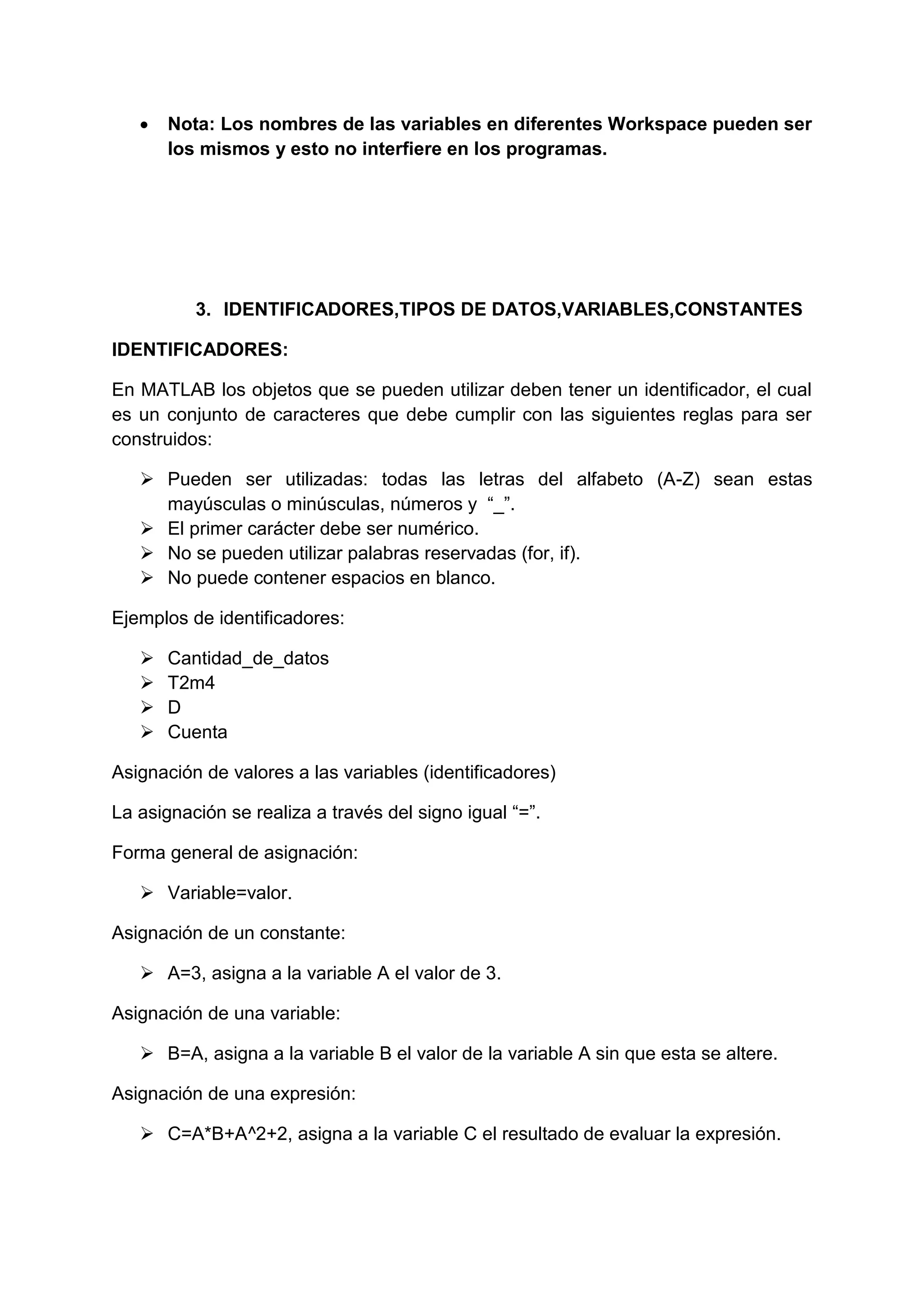    Nota: Los nombres de las variables en diferentes Workspace pueden ser
       los mismos y esto no interfiere en los programas.




          3. IDENTIFICADORES,TIPOS DE DATOS,VARIABLES,CONSTANTES

IDENTIFICADORES:

En MATLAB los objetos que se pueden utilizar deben tener un identificador, el cual
es un conjunto de caracteres que debe cumplir con las siguientes reglas para ser
construidos:

    Pueden ser utilizadas: todas las letras del alfabeto (A-Z) sean estas
     mayúsculas o minúsculas, números y “_”.
    El primer carácter debe ser numérico.
    No se pueden utilizar palabras reservadas (for, if).
    No puede contener espacios en blanco.

Ejemplos de identificadores:

      Cantidad_de_datos
      T2m4
      D
      Cuenta

Asignación de valores a las variables (identificadores)

La asignación se realiza a través del signo igual “=”.

Forma general de asignación:

    Variable=valor.

Asignación de un constante:

    A=3, asigna a la variable A el valor de 3.

Asignación de una variable:

    B=A, asigna a la variable B el valor de la variable A sin que esta se altere.

Asignación de una expresión:

    C=A*B+A^2+2, asigna a la variable C el resultado de evaluar la expresión.
 