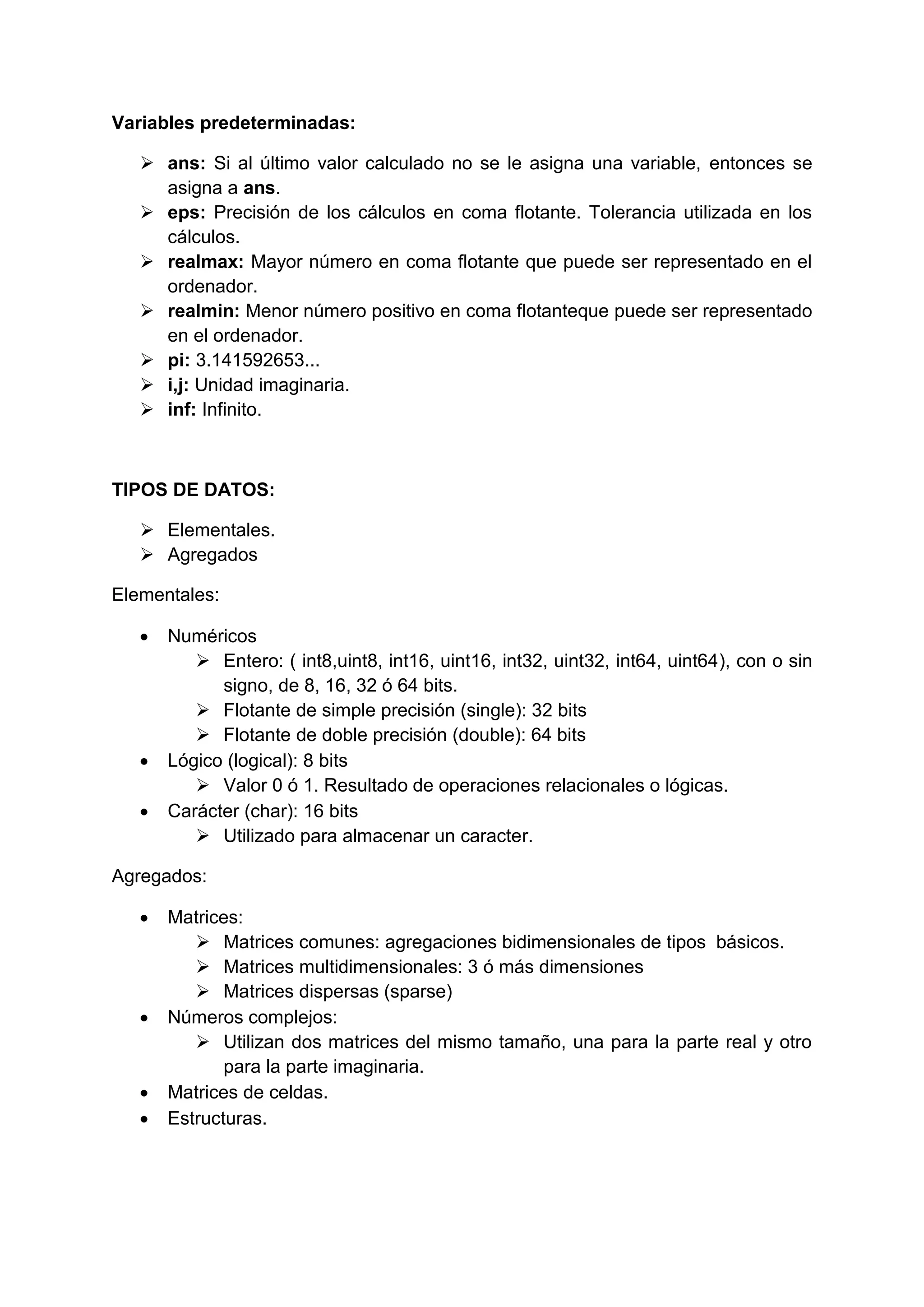 Variables predeterminadas:

    ans: Si al último valor calculado no se le asigna una variable, entonces se
     asigna a ans.
    eps: Precisión de los cálculos en coma flotante. Tolerancia utilizada en los
     cálculos.
    realmax: Mayor número en coma flotante que puede ser representado en el
     ordenador.
    realmin: Menor número positivo en coma flotanteque puede ser representado
     en el ordenador.
    pi: 3.141592653...
    i,j: Unidad imaginaria.
    inf: Infinito.



TIPOS DE DATOS:

    Elementales.
    Agregados

Elementales:

      Numéricos
           Entero: ( int8,uint8, int16, uint16, int32, uint32, int64, uint64), con o sin
             signo, de 8, 16, 32 ó 64 bits.
           Flotante de simple precisión (single): 32 bits
           Flotante de doble precisión (double): 64 bits
      Lógico (logical): 8 bits
           Valor 0 ó 1. Resultado de operaciones relacionales o lógicas.
      Carácter (char): 16 bits
           Utilizado para almacenar un caracter.

Agregados:

      Matrices:
           Matrices comunes: agregaciones bidimensionales de tipos básicos.
           Matrices multidimensionales: 3 ó más dimensiones
           Matrices dispersas (sparse)
      Números complejos:
           Utilizan dos matrices del mismo tamaño, una para la parte real y otro
              para la parte imaginaria.
      Matrices de celdas.
      Estructuras.
 