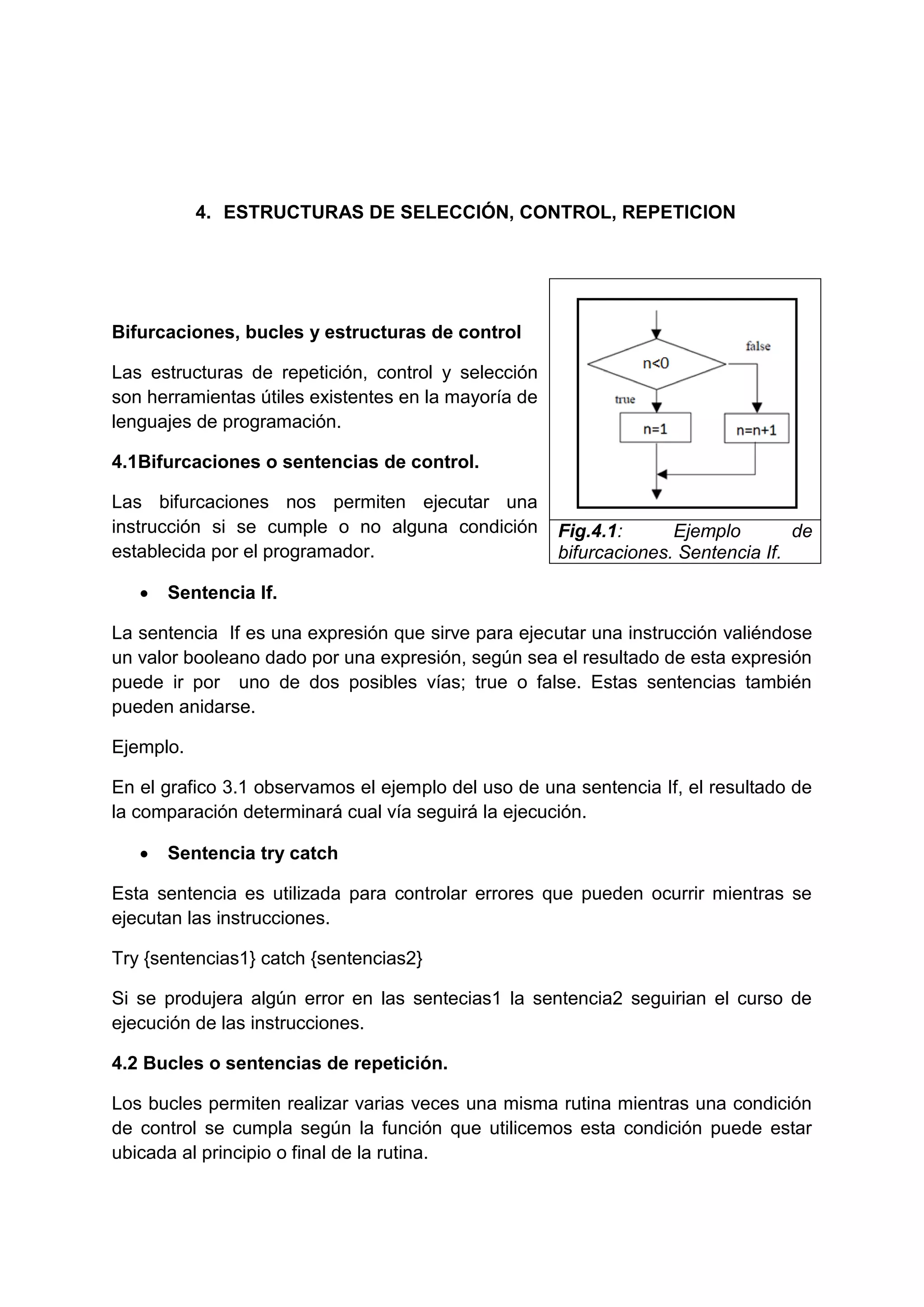 4. ESTRUCTURAS DE SELECCIÓN, CONTROL, REPETICION




Bifurcaciones, bucles y estructuras de control

Las estructuras de repetición, control y selección
son herramientas útiles existentes en la mayoría de
lenguajes de programación.

4.1Bifurcaciones o sentencias de control.

Las bifurcaciones nos permiten ejecutar una
instrucción si se cumple o no alguna condición        Fig.4.1:      Ejemplo        de
establecida por el programador.                       bifurcaciones. Sentencia If.

      Sentencia If.

La sentencia If es una expresión que sirve para ejecutar una instrucción valiéndose
un valor booleano dado por una expresión, según sea el resultado de esta expresión
puede ir por uno de dos posibles vías; true o false. Estas sentencias también
pueden anidarse.

Ejemplo.

En el grafico 3.1 observamos el ejemplo del uso de una sentencia If, el resultado de
la comparación determinará cual vía seguirá la ejecución.

      Sentencia try catch

Esta sentencia es utilizada para controlar errores que pueden ocurrir mientras se
ejecutan las instrucciones.

Try {sentencias1} catch {sentencias2}

Si se produjera algún error en las sentecias1 la sentencia2 seguirian el curso de
ejecución de las instrucciones.

4.2 Bucles o sentencias de repetición.

Los bucles permiten realizar varias veces una misma rutina mientras una condición
de control se cumpla según la función que utilicemos esta condición puede estar
ubicada al principio o final de la rutina.
 