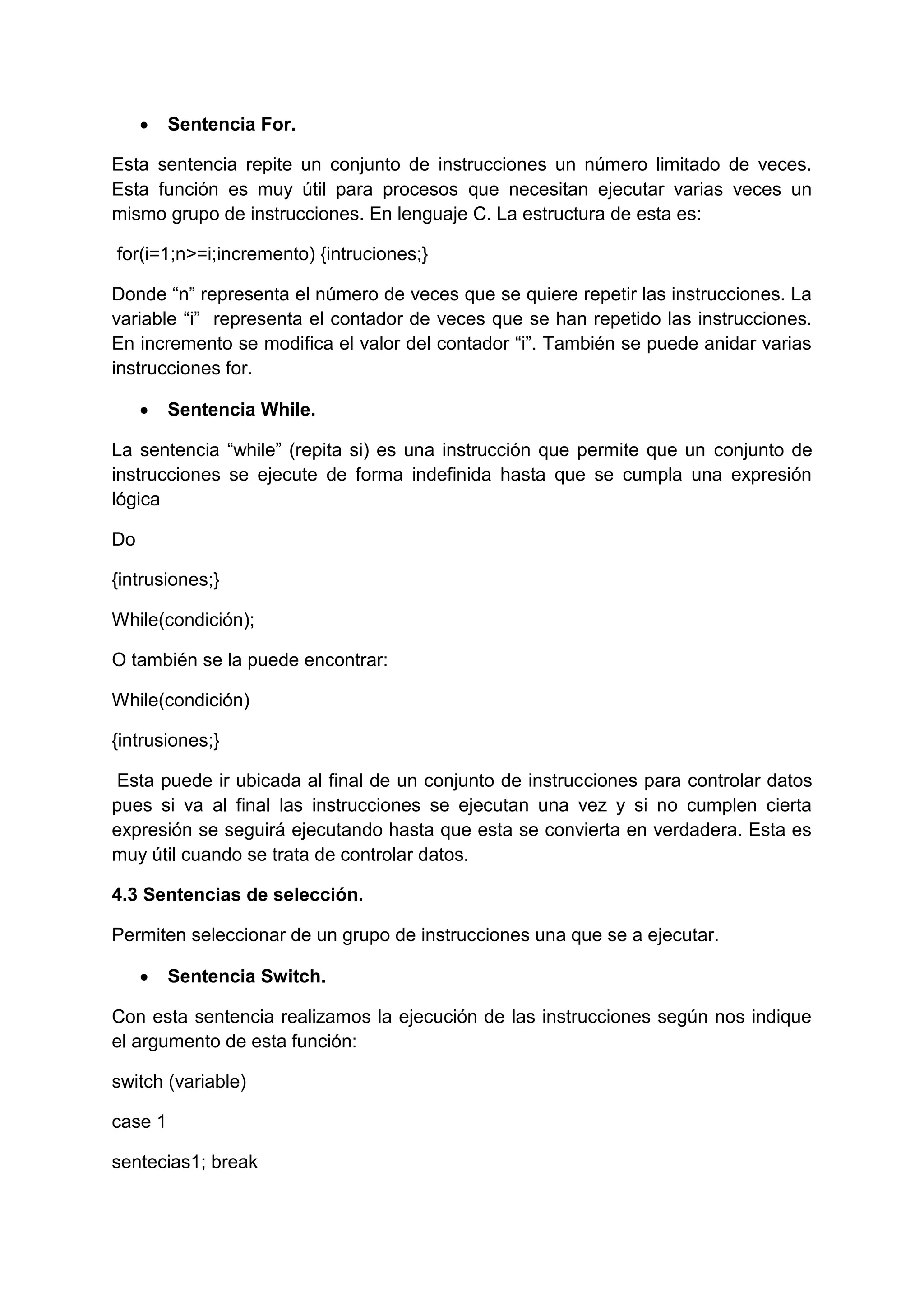    Sentencia For.

Esta sentencia repite un conjunto de instrucciones un número limitado de veces.
Esta función es muy útil para procesos que necesitan ejecutar varias veces un
mismo grupo de instrucciones. En lenguaje C. La estructura de esta es:

for(i=1;n>=i;incremento) {intruciones;}

Donde “n” representa el número de veces que se quiere repetir las instrucciones. La
variable “i” representa el contador de veces que se han repetido las instrucciones.
En incremento se modifica el valor del contador “i”. También se puede anidar varias
instrucciones for.

        Sentencia While.

La sentencia “while” (repita si) es una instrucción que permite que un conjunto de
instrucciones se ejecute de forma indefinida hasta que se cumpla una expresión
lógica

Do

{intrusiones;}

While(condición);

O también se la puede encontrar:

While(condición)

{intrusiones;}

 Esta puede ir ubicada al final de un conjunto de instrucciones para controlar datos
pues si va al final las instrucciones se ejecutan una vez y si no cumplen cierta
expresión se seguirá ejecutando hasta que esta se convierta en verdadera. Esta es
muy útil cuando se trata de controlar datos.

4.3 Sentencias de selección.

Permiten seleccionar de un grupo de instrucciones una que se a ejecutar.

        Sentencia Switch.

Con esta sentencia realizamos la ejecución de las instrucciones según nos indique
el argumento de esta función:

switch (variable)

case 1

sentecias1; break
 