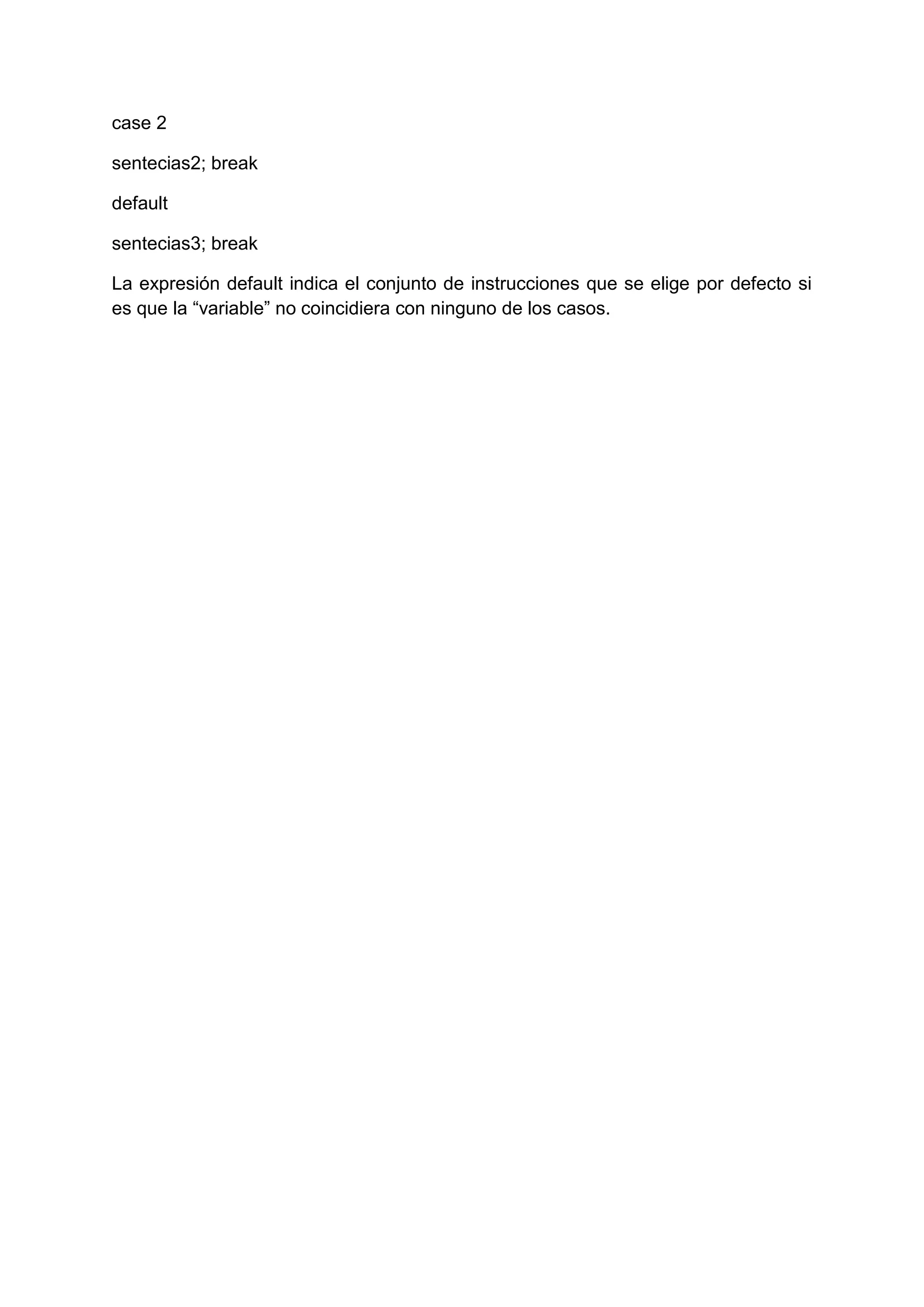 case 2

sentecias2; break

default

sentecias3; break

La expresión default indica el conjunto de instrucciones que se elige por defecto si
es que la “variable” no coincidiera con ninguno de los casos.
 