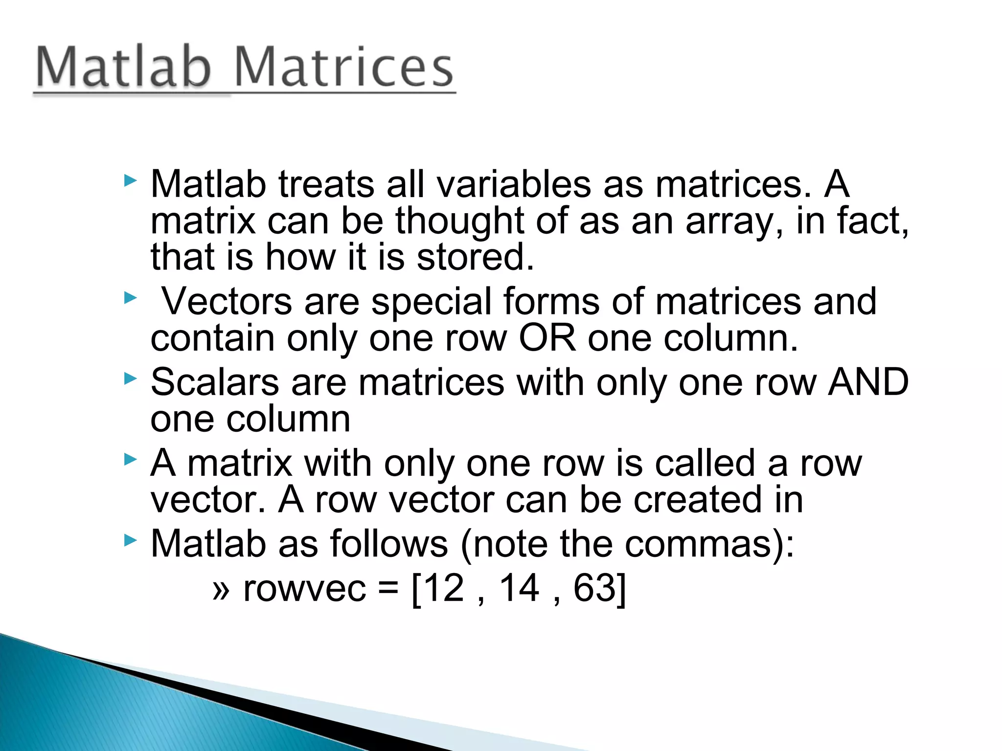  Matlab treats all variables as matrices. A
  matrix can be thought of as an array, in fact,
  that is how it is stored.
 Vectors are special forms of matrices and
  contain only one row OR one column.
 Scalars are matrices with only one row AND
  one column
 A matrix with only one row is called a row
  vector. A row vector can be created in
 Matlab as follows (note the commas):
      » rowvec = [12 , 14 , 63]
 
