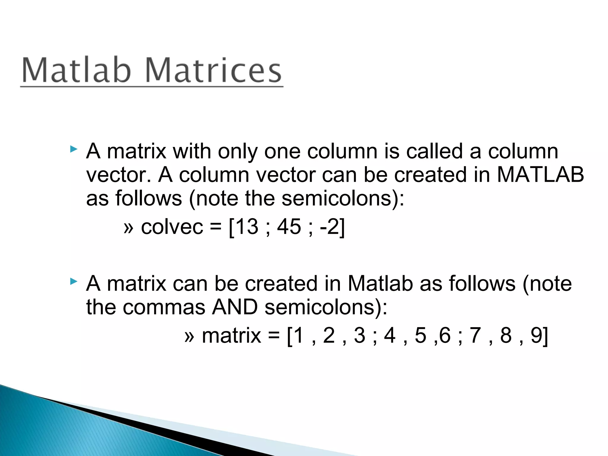    A matrix with only one column is called a column
    vector. A column vector can be created in MATLAB
    as follows (note the semicolons):
        » colvec = [13 ; 45 ; -2]

   A matrix can be created in Matlab as follows (note
    the commas AND semicolons):
              » matrix = [1 , 2 , 3 ; 4 , 5 ,6 ; 7 , 8 , 9]
 