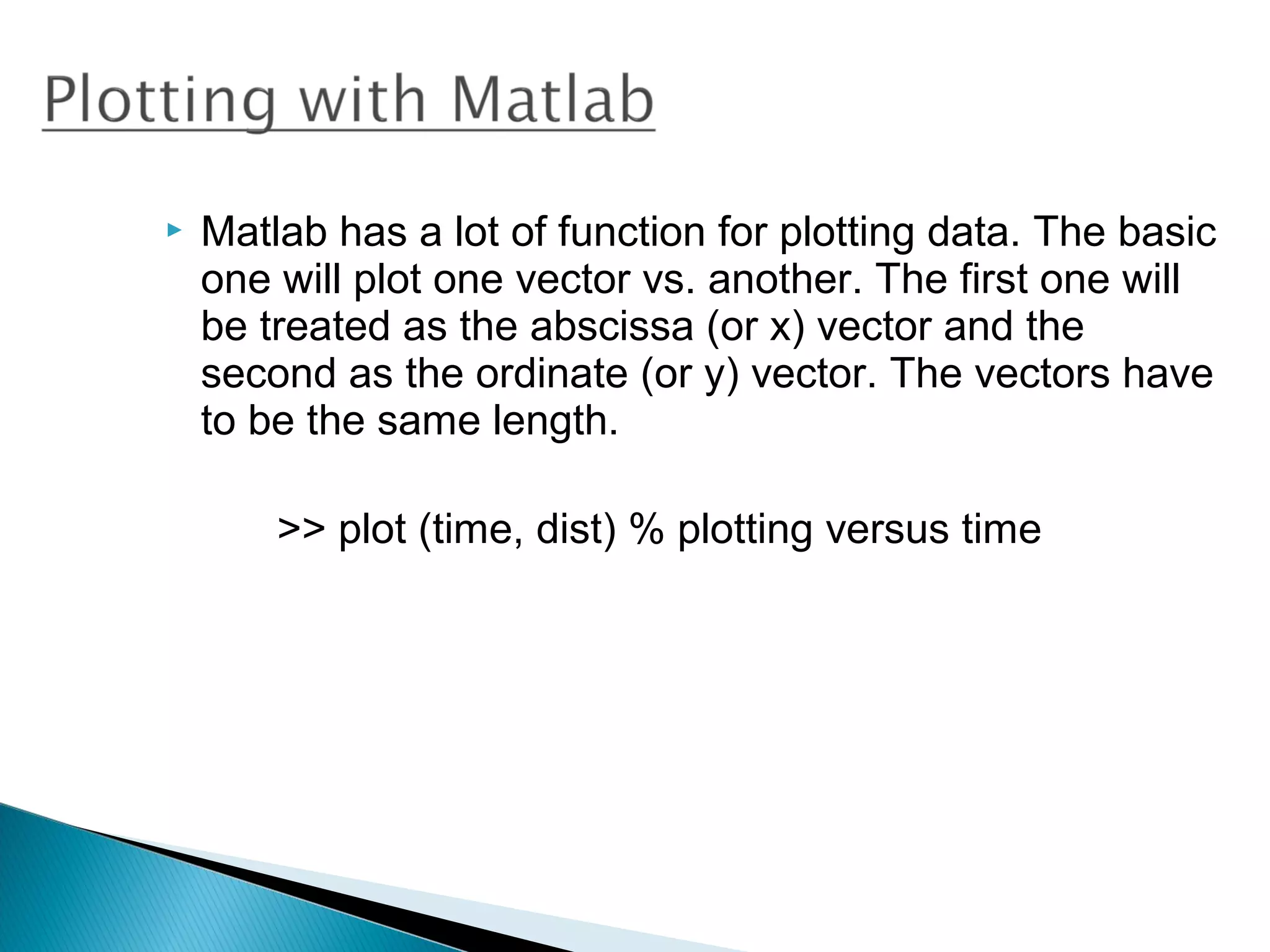    Matlab has a lot of function for plotting data. The basic
    one will plot one vector vs. another. The first one will
    be treated as the abscissa (or x) vector and the
    second as the ordinate (or y) vector. The vectors have
    to be the same length.

        >> plot (time, dist) % plotting versus time
 