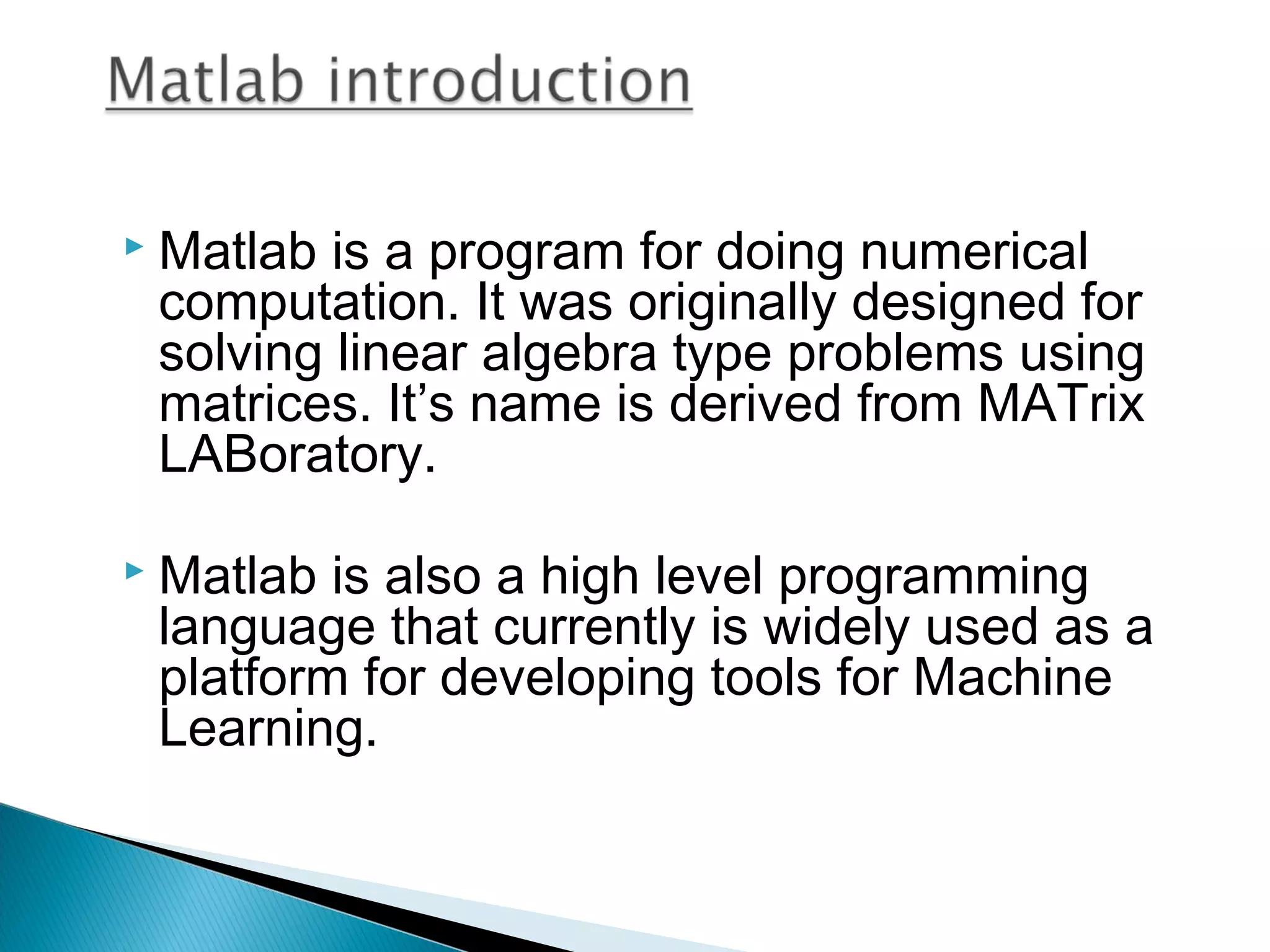    Matlab is a program for doing numerical
    computation. It was originally designed for
    solving linear algebra type problems using
    matrices. It’s name is derived from MATrix
    LABoratory.

   Matlab is also a high level programming
    language that currently is widely used as a
    platform for developing tools for Machine
    Learning.
 