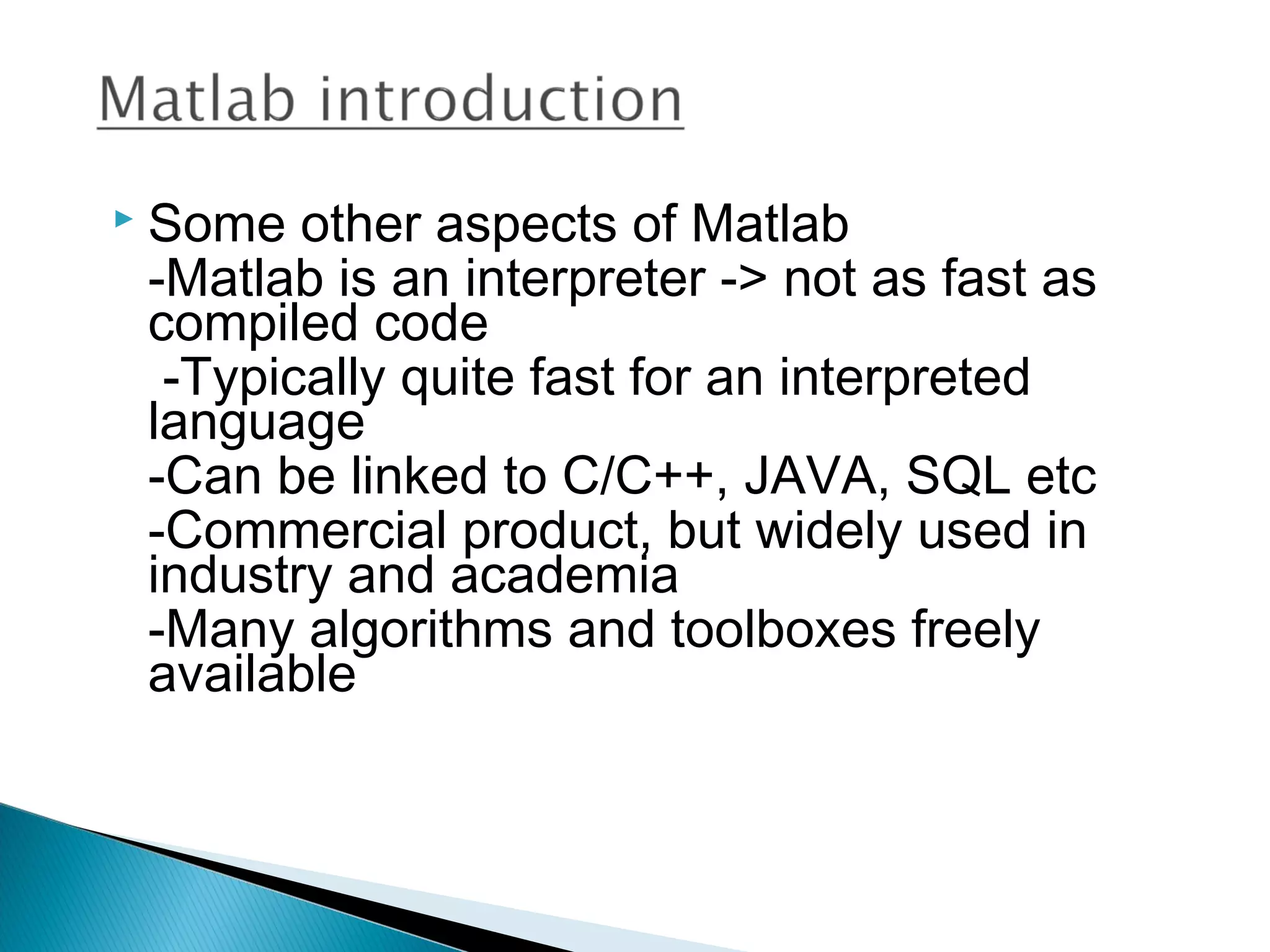    Some other aspects of Matlab
    -Matlab is an interpreter -> not as fast as
    compiled code
     -Typically quite fast for an interpreted
    language
    -Can be linked to C/C++, JAVA, SQL etc
    -Commercial product, but widely used in
    industry and academia
    -Many algorithms and toolboxes freely
    available
 