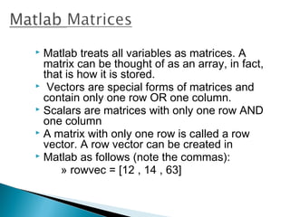  Matlab treats all variables as matrices. A
  matrix can be thought of as an array, in fact,
  that is how it is stored.
 Vectors are special forms of matrices and
  contain only one row OR one column.
 Scalars are matrices with only one row AND
  one column
 A matrix with only one row is called a row
  vector. A row vector can be created in
 Matlab as follows (note the commas):
      » rowvec = [12 , 14 , 63]
 