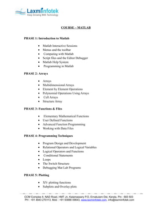 COURSE – MATLAB


PHASE 1: Introduction to Matlab

           •   Matlab Interactive Sessions
           •   Menus and the toolbar
           •   Computing with Matlab
           •   Script files and the Editor Debugger
           •   Matlab Help System
           •   Programming in Matlab

PHASE 2: Arrays

           •   Arrays
           •   Multidimensional Arrays
           •   Element by Element Operations
           •   Polynomial Operations Using Arrays
           •   Cell Arrays
           •   Structure Array

PHASE 3: Functions & Files

           •   Elementary Mathematical Functions
           •   User Defined Functions
           •   Advanced Function Programming
           •   Working with Data Files

PHASE 4: Programming Techniques

           •   Program Design and Development
           •   Relational Operators and Logical Variables
           •   Logical Operators and Functions
           •   Conditional Statements
           •   Loops
           •   The Switch Structure
           •   Debugging Mat Lab Programs

PHASE 5: Plotting

           •   XY- plotting functions
           •   Subplots and Overlay plots


CCM Complex II, NAD Road, HMT Jn, Kalamassery P.O, Ernakulam Dst, Kerala, Pin : 683 503
PH : +91 4843 270113, Mob : +91 93886 09643, www.laxmiinfotek.com, info@laxmiinfotek.com
 