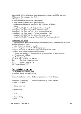 la commande subplot. décompose une fenêtre en sous-fenêtres et d'afficher une figure
   différente sur chacune de ces sous-fenêtres
   subplot(m , n , i)
   m est le nombre de sous-fenêtres verticalement
   n est le nombre de sous-fenêtres horizontalement;
   i sert à spécifier dans quelle sous-fenêtre doit s'effectuer l'affichage.
   >> figure
   >> subplot(2,3,1), fplot('cos',[0 4*pi]), title('cosinus'), grid
   >> subplot(2,3,2), fplot('sin',[0 4*pi]), title('sinus'), grid
   >> subplot(2,3,3), fplot('tan',[-pi/3 pi/3]), title('tangente'), grid
   >> subplot(2,3,4), fplot('acos',[-1 1]), title('arc-cosinus'), grid
   >> subplot(2,3,5), fplot('asin',[-1 1]), title('arc-sinus'), grid
   >> subplot(2,3,6), fplot('atan',[-sqrt(3) sqrt(3)]), title('arc-tangente'), grid

   Sauvegarder une figure
   La commande print permet de sauvegarder la figure d'une fenêtre graphique dans un fichier
   sous divers formats d'images.
   >>print –f<num> -d<format> <nomfic>
   <num> désigne le numéro de la fenêtre graphique.
   <nomfic> est le nom du fichier dans lequel est sauvegardée la figure.
   <format> est le format de sauvegarde de la figure.
   Ces formats sont nombreux. On pourra obtenir la liste complète en tapant help plot.
   ps : PostScript noir et blanc
   psc : PostScript couleur
   eps : PostScript Encapsulé noir et blanc
   epsc        : PostScript Encapsulé couleur
   jpeg        : Format d’image JPEG
   tiff : Format d’image TIFF


   Les entrées – sorties
   Les formats d'affichage des réels
   format long :format long à 15 chiffres.

   format short e:format court à 5 chiffres avec notation en virgule flottante.

   format long e:format long à 15 chiffres avec notation en virgule flottante.
   >> pians = 3.1416

   >> format long>> pi

   >> format short e

   >> pi^3

   >> format short g
   >> pi^3


A. EL GHAZI et S. EL HAJJI                                                                     16
 
