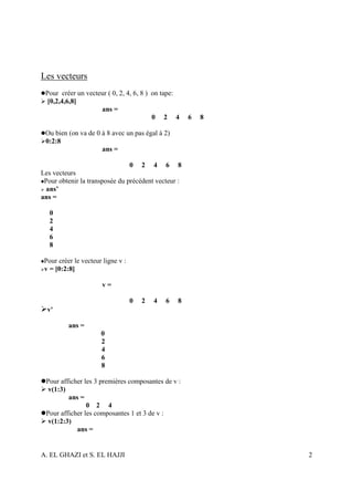 Les vecteurs
 Pour créer un vecteur ( 0, 2, 4, 6, 8 ) on tape:
  [0,2,4,6,8]
                    ans =
                                         0 2 4         6   8

 Ou bien (on va de 0 à 8 avec un pas égal à 2)
 0:2:8
                     ans =

                                0 2 4 6 8
Les vecteurs
 Pour obtenir la transposée du précédent vecteur :
 ans’
ans =

   0
   2
   4
   6
   8

 Pour créer le vecteur ligne v :
 v = [0:2:8]

                      v=

                                   0   2   4   6   8
  v'

          ans =
                      0
                      2
                      4
                      6
                      8

 Pour afficher les 3 premières composantes de v :
  v(1:3)
         ans =
                0 2 4
 Pour afficher les composantes 1 et 3 de v :
  v(1:2:3)
            ans =


A. EL GHAZI et S. EL HAJJI                                     2
 