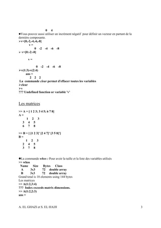 0 4
 Vous pouvez aussi utiliser un incrément négatif pour définir un vecteur en partant de la
dernière composante.
 v=[0,-2,-4,-6,-8]
        v=
            0 -2 -4 -6 -8
  v=[0:-2:-8]

        v=

             0 -2 -4 -6 -8
  v(1:3)-v(2:4)
      ans =
         2 2 2
La commande clear permet d'effacer toutes les variables
  clear
  v
??? Undefined function or variable 'v'


Les matrices
>> A = [ 1 2 3; 3 4 5; 6 7 8]
A=
     1 2 3
  3 4 5
  6 7 8

>> B = [ [1 2 3]' [2 4 7]' [3 5 8]']
B=
     1 2 3
  2 4 5
  3 7 8


 La commande whos : Pour avoir la taille et la liste des variables utilisés
>> whos
 Name      Size Bytes Class
 A       3x3       72 double array
 B      3x3        72 double array
Grand total is 18 elements using 144 bytes
Les matrices
>> A(1:2,3:4)
??? Index exceeds matrix dimensions.
>> A(1:2,2:3)
ans =


A. EL GHAZI et S. EL HAJJI                                                                  3
 