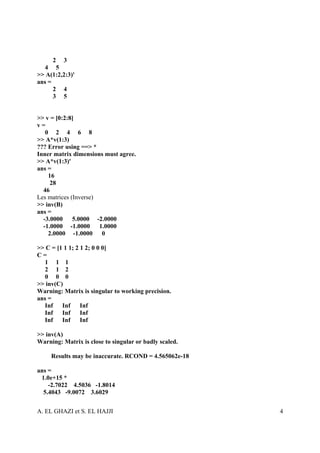 2 3
  4 5
>> A(1:2,2:3)'
ans =
      2 4
      3 5


>> v = [0:2:8]
v=
   0 2 4 6 8
>> A*v(1:3)
??? Error using ==> *
Inner matrix dimensions must agree.
>> A*v(1:3)'
ans =
    16
     28
  46
Les matrices (Inverse)
>> inv(B)
ans =
  -3.0000     5.0000 -2.0000
  -1.0000 -1.0000 1.0000
    2.0000 -1.0000 0

>> C = [1 1 1; 2 1 2; 0 0 0]
C=
  1 1 1
  2 1 2
  0 0 0
>> inv(C)
Warning: Matrix is singular to working precision.
ans =
  Inf Inf        Inf
  Inf Inf        Inf
  Inf Inf        Inf

>> inv(A)
Warning: Matrix is close to singular or badly scaled.

     Results may be inaccurate. RCOND = 4.565062e-18

ans =
 1.0e+15 *
    -2.7022 4.5036 -1.8014
  5.4043 -9.0072 3.6029


A. EL GHAZI et S. EL HAJJI                              4
 