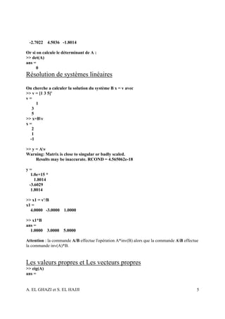 -2.7022    4.5036 -1.8014

Or si on calcule le déterminant de A :
>> det(A)
ans =
     0
Résolution de systèmes linéaires
On cherche a calculer la solution du système B x = v avec
>> v = [1 3 5]'
v=
     1
   3
   5
>> x=Bv
x=
   2
   1
  -1

>> y = Av
Warning: Matrix is close to singular or badly scaled.
     Results may be inaccurate. RCOND = 4.565062e-18

y=
  1.0e+15 *
    1.8014
 -3.6029
  1.8014

>> x1 = v'/B
x1 =
  4.0000 -3.0000 1.0000

>> x1*B
ans =
  1.0000 3.0000     5.0000

Attention : la commande A/B effectue l'opération A*inv(B) alors que la commande AB effectue
la commande inv(A)*B.


Les valeurs propres et Les vecteurs propres
>> eig(A)
ans =


A. EL GHAZI et S. EL HAJJI                                                                 5
 