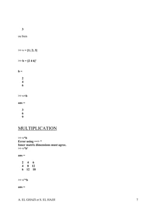 3

ou bien



>> v = [1; 2; 3]


>> b = [2 4 6]'


b=

   2
   4
   6


>> v+b

ans =

   3
   6
   9


MULTIPLICATION
>> v*b
Error using ==> *
Inner matrix dimensions must agree.
>> v*b'

ans =

   2 4 6
   4 8 12
   6 12 18


>> v'*b

ans =



A. EL GHAZI et S. EL HAJJI            7
 